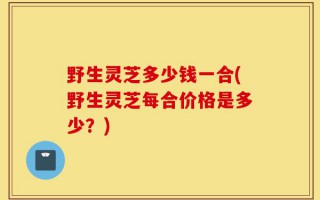 野生灵芝多少钱一合(野生灵芝每合价格是多少？)