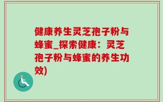 健康养生灵芝孢子粉与蜂蜜_探索健康：灵芝孢子粉与蜂蜜的养生功效)