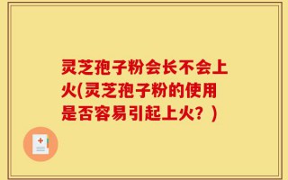 灵芝孢子粉会长不会上火(灵芝孢子粉的使用是否容易引起上火？)