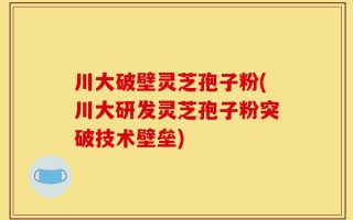 川大破壁灵芝孢子粉(川大研发灵芝孢子粉突破技术壁垒)