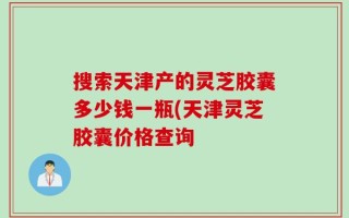 搜索天津产的灵芝胶囊多少钱一瓶(天津灵芝胶囊价格查询