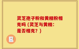 灵芝孢子粉和黄精粉相克吗 (灵芝与黄精：是否相克？)
