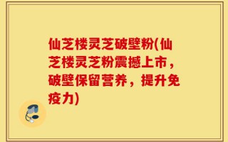仙芝楼灵芝破壁粉(仙芝楼灵芝粉震撼上市，破壁保留营养，提升免疫力)