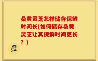 桑黄灵芝怎样储存保鲜时间长(如何储存桑黄灵芝让其保鲜时间更长？)