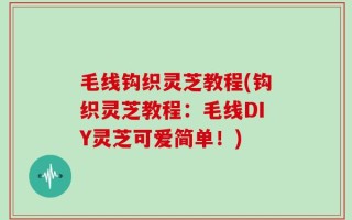 毛线钩织灵芝教程(钩织灵芝教程：毛线DIY灵芝可爱简单！)