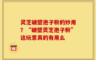 灵芝破壁孢子粉的妙用？“破壁灵芝孢子粉”这玩意真的有用么