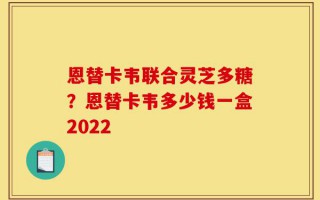 恩替卡韦联合灵芝多糖？恩替卡韦多少钱一盒2022