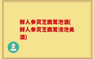 鲜人参灵芝鹿茸泡酒(鲜人参灵芝鹿茸浸泡美酒)