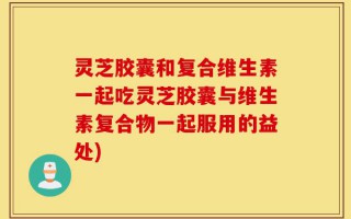 灵芝胶囊和复合维生素一起吃灵芝胶囊与维生素复合物一起服用的益处)