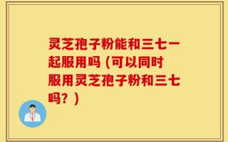 灵芝孢子粉能和三七一起服用吗 (可以同时服用灵芝孢子粉和三七吗？)