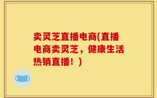 卖灵芝直播电商(直播电商卖灵芝，健康生活热销直播！)