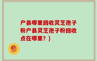 户县哪里回收灵芝孢子粉户县灵芝孢子粉回收点在哪里？)