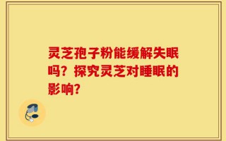 灵芝孢子粉能缓解失眠吗？探究灵芝对睡眠的影响？