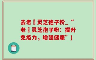 去老斎灵芝孢子粉_“老斎灵芝孢子粉：提升免疫力，增强健康”)