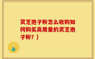 灵芝孢子粉怎么收购如何购买高质量的灵芝孢子粉？)