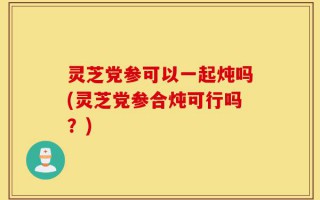 灵芝党参可以一起炖吗(灵芝党参合炖可行吗？)