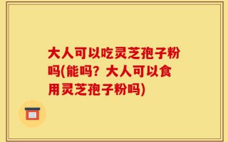 大人可以吃灵芝孢子粉吗(能吗？大人可以食用灵芝孢子粉吗)