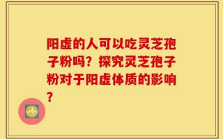 阳虚的人可以吃灵芝孢子粉吗？探究灵芝孢子粉对于阳虚体质的影响？