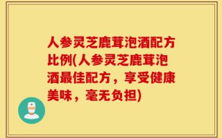 人参灵芝鹿茸泡酒配方比例(人参灵芝鹿茸泡酒最佳配方，享受健康美味，毫无负担)