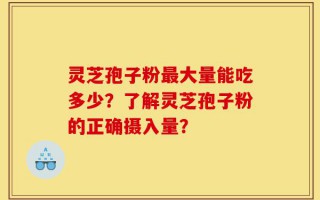 灵芝孢子粉最大量能吃多少？了解灵芝孢子粉的正确摄入量？