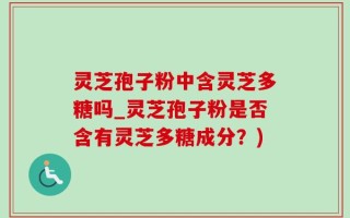 灵芝孢子粉中含灵芝多糖吗_灵芝孢子粉是否含有灵芝多糖成分？)
