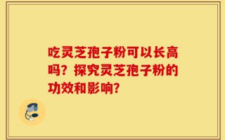 吃灵芝孢子粉可以长高吗？探究灵芝孢子粉的功效和影响？
