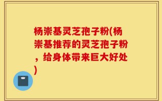 杨崇基灵芝孢子粉(杨崇基推荐的灵芝孢子粉，给身体带来巨大好处)