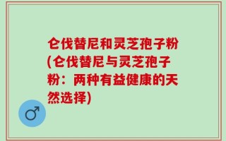 仑伐替尼和灵芝孢子粉(仑伐替尼与灵芝孢子粉：两种有益健康的天然选择)