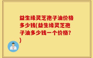 益生缘灵芝孢子油价格多少钱(益生缘灵芝孢子油多少钱一个价格？)