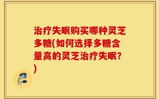 治疗失眠购买哪种灵芝多糖(如何选择多糖含量高的灵芝治疗失眠？)