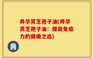 井华灵芝孢子油(井华灵芝孢子油：提高免疫力的健康之选)