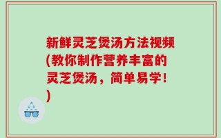 新鲜灵芝煲汤方法视频(教你制作营养丰富的灵芝煲汤，简单易学！)