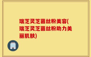 瑞芝灵芝菌丝粉美容(瑞芝灵芝菌丝粉助力美丽肌肤)
