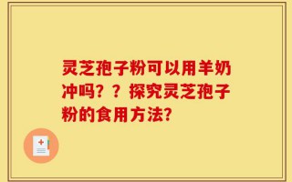 灵芝孢子粉可以用羊奶冲吗？？探究灵芝孢子粉的食用方法？