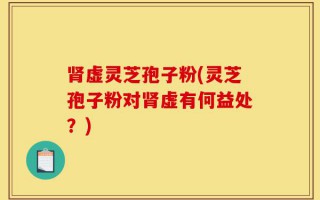 肾虚灵芝孢子粉(灵芝孢子粉对肾虚有何益处？)