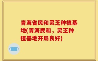 青海省民和灵芝种植基地(青海民和，灵芝种植基地开局良好)