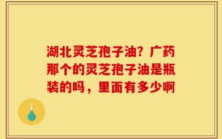 湖北灵芝孢子油？广药那个的灵芝孢子油是瓶装的吗，里面有多少啊