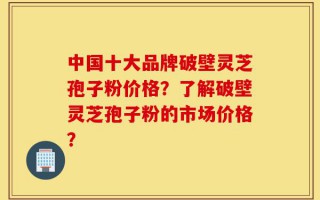中国十大品牌破壁灵芝孢子粉价格？了解破壁灵芝孢子粉的市场价格？