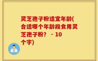 灵芝孢子粉适宜年龄(合适哪个年龄段食用灵芝孢子粉？ - 10个字)