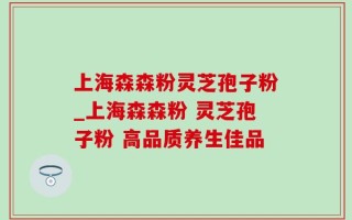 上海森森粉灵芝孢子粉_上海森森粉 灵芝孢子粉 高品质养生佳品
