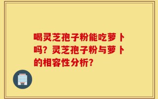 喝灵芝孢子粉能吃萝卜吗？灵芝孢子粉与萝卜的相容性分析？