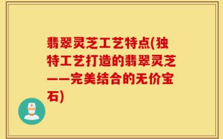 翡翠灵芝工艺特点(独特工艺打造的翡翠灵芝——完美结合的无价宝石)