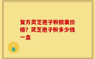 复方灵芝孢子粉胶囊价格？灵芝孢子粉多少钱一盒