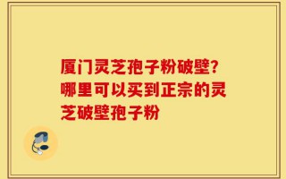 厦门灵芝孢子粉破壁？哪里可以买到正宗的灵芝破壁孢子粉