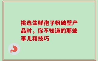 挑选生鲜孢子粉破壁产品时，你不知道的那些事儿和技巧
