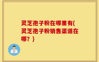 灵芝孢子粉在哪里有(灵芝孢子粉销售渠道在哪？)