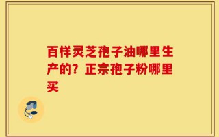 百样灵芝孢子油哪里生产的？正宗孢子粉哪里买