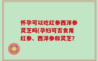 怀孕可以吃红参西洋参灵芝吗(孕妇可否食用红参、西洋参和灵芝？