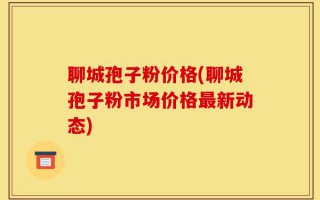 聊城孢子粉价格(聊城孢子粉市场价格最新动态)