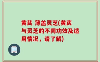 黄芪 薄盖灵芝(黄芪与灵芝的不同功效及适用情况，请了解)